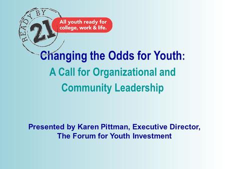 © 2006 Changing the Odds for Youth : A Call for Organizational and Community Leadership Presented by Karen Pittman, Executive Director, The Forum for Youth.