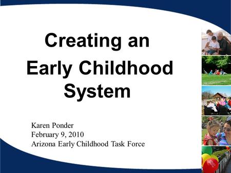 Creating an Early Childhood System Karen Ponder February 9, 2010 Arizona Early Childhood Task Force.