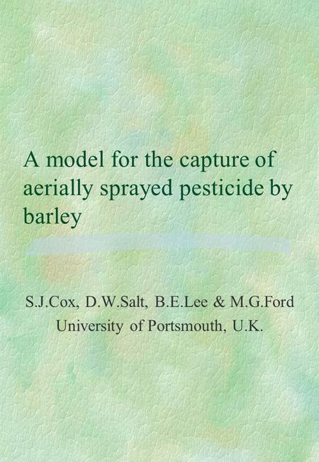 A model for the capture of aerially sprayed pesticide by barley S.J.Cox, D.W.Salt, B.E.Lee & M.G.Ford University of Portsmouth, U.K.