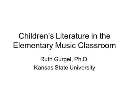 Children’s Literature in the Elementary Music Classroom Ruth Gurgel, Ph.D. Kansas State University.