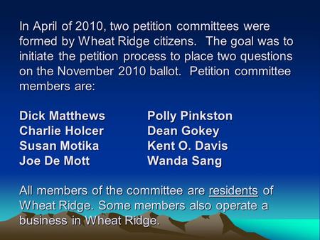 In April of 2010, two petition committees were formed by Wheat Ridge citizens. The goal was to initiate the petition process to place two questions on.