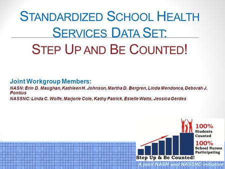 A joint NASN and NASSNC initiative S TANDARDIZED S CHOOL H EALTH S ERVICES D ATA S ET : S TEP U P AND B E C OUNTED ! Joint Workgroup Members: NASN: Erin.