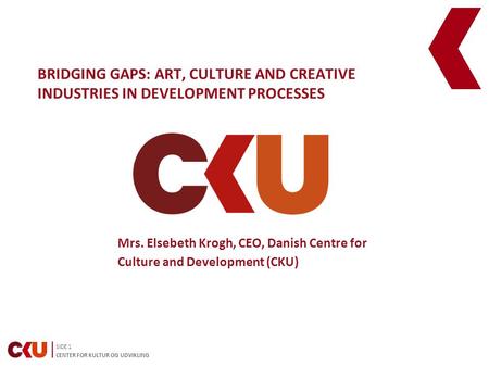 SIDE 1 CENTER FOR KULTUR OG UDVIKLING BRIDGING GAPS: ART, CULTURE AND CREATIVE INDUSTRIES IN DEVELOPMENT PROCESSES Mrs. Elsebeth Krogh, CEO, Danish Centre.