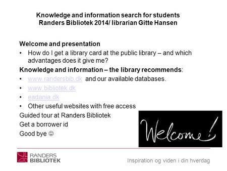 Inspiration og viden i din hverdag Knowledge and information search for students Randers Bibliotek 2014/ librarian Gitte Hansen Welcome and presentation.