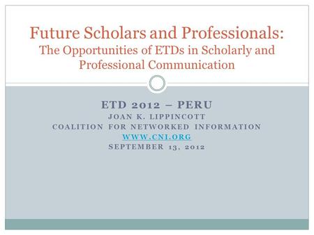 ETD 2012 – PERU JOAN K. LIPPINCOTT COALITION FOR NETWORKED INFORMATION WWW.CNI.ORG SEPTEMBER 13, 2012 Future Scholars and Professionals: The Opportunities.