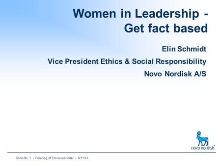 Slide No. 1 Forening af Erhvervskvinder 8/11/03 Women in Leadership - Get fact based Elin Schmidt Vice President Ethics & Social Responsibility Novo Nordisk.