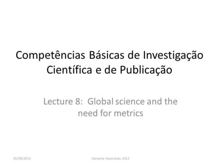 Competências Básicas de Investigação Científica e de Publicação Lecture 8: Global science and the need for metrics 05/06/2013Ganesha Associates 2013.