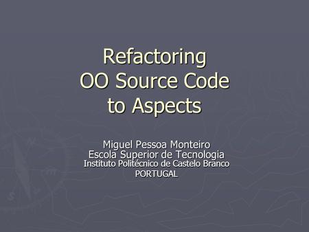 Refactoring OO Source Code to Aspects Miguel Pessoa Monteiro Escola Superior de Tecnologia Instituto Politécnico de Castelo Branco PORTUGAL.
