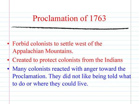 Proclamation of 1763 Forbid colonists to settle west of the Appalachian Mountains. Created to protect colonists from the Indians Many colonists reacted.