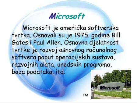Microsoft Microsoft je američka softverska tvrtka. Osnovali su je 1975. godine Bill Gates i Paul Allen. Osnovna djelatnost tvrtke je razvoj osnovnog računalnog.