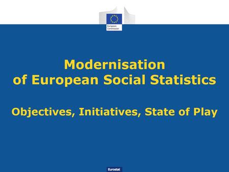 Modernisation of European Social Statistics Objectives, Initiatives, State of Play Thank you for the opportunity to present the modernisation of social.