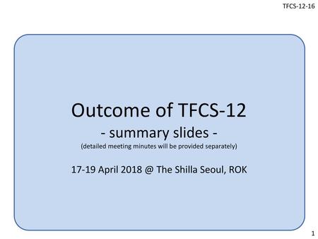 Outcome of TFCS-12 - summary slides - (detailed meeting minutes will be provided separately) 17-19 April 2018 @ The Shilla Seoul, ROK.