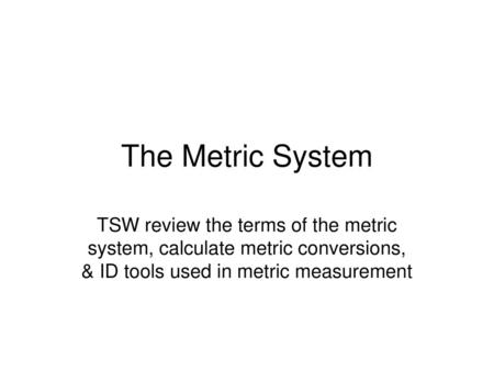 The Metric System TSW review the terms of the metric system, calculate metric conversions, & ID tools used in metric measurement.