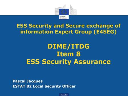 ESS Security and Secure exchange of information Expert Group (E4SEG) DIME/ITDG Item 8 ESS Security Assurance Pascal Jacques ESTAT B2 Local Security Officer.
