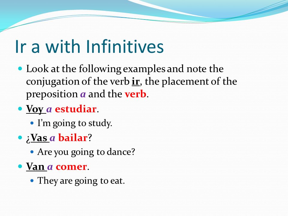 Ir a with Infinitives Look at the following examples and note the conjugation of the verb ir, the placement of the preposition a and the verb.