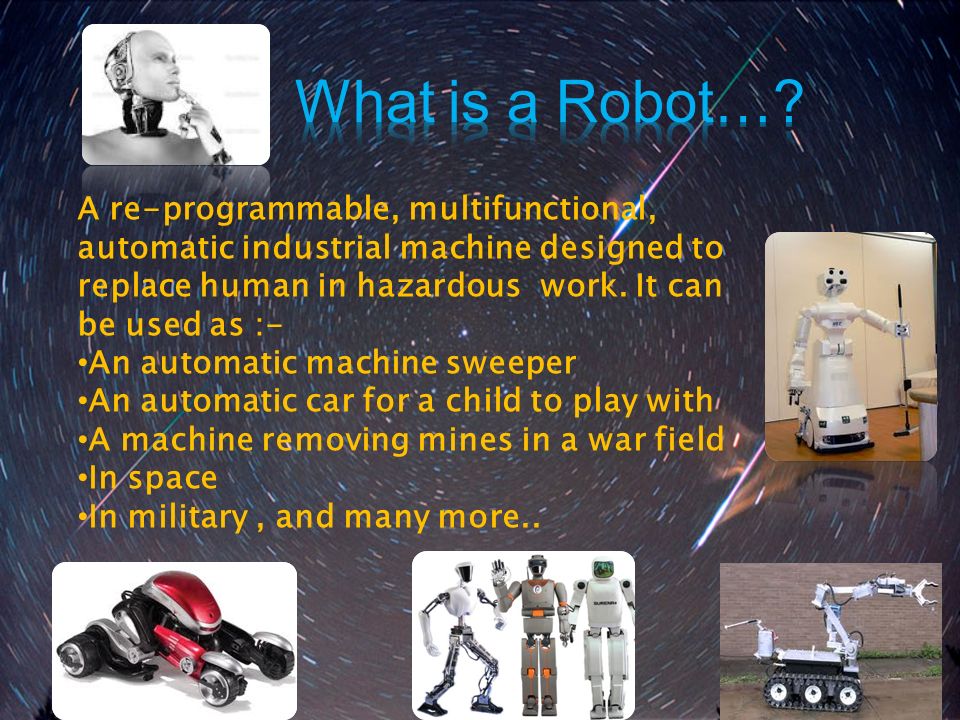 What is a Robot… A re-programmable, multifunctional, automatic industrial machine designed to replace human in hazardous work. It can be used as :-