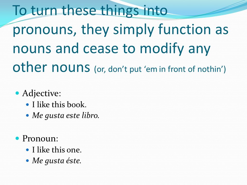 To turn these things into pronouns, they simply function as nouns and cease to modify any other nouns (or, don’t put ‘em in front of nothin’)