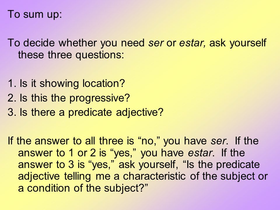To sum up: To decide whether you need ser or estar, ask yourself these three questions: 1. Is it showing location