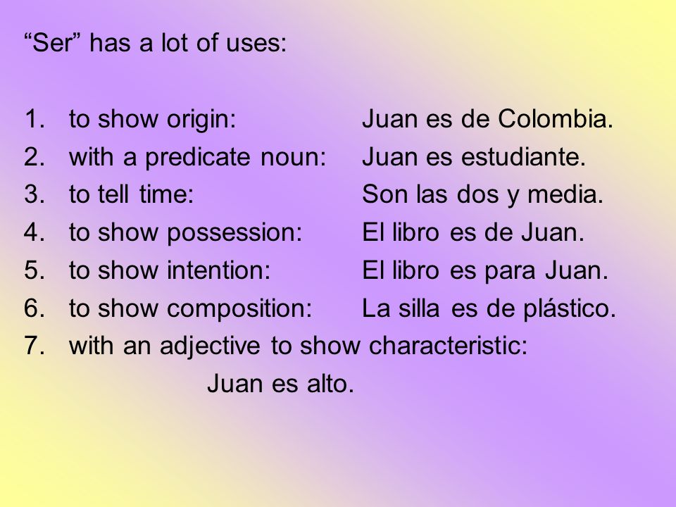 Ser has a lot of uses: to show origin: Juan es de Colombia. with a predicate noun: Juan es estudiante.
