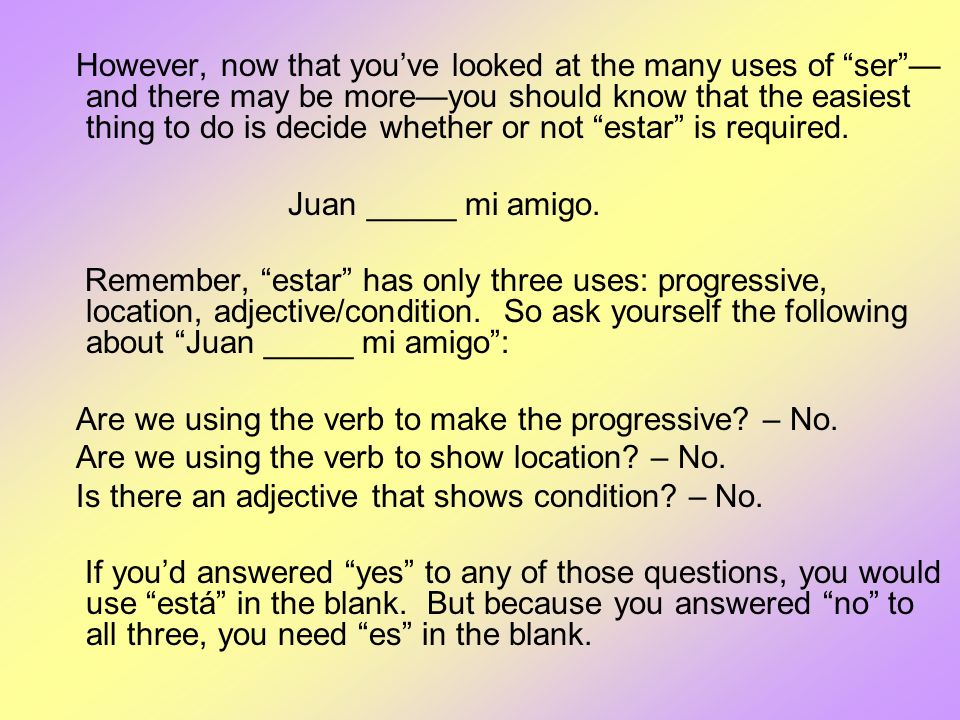 However, now that you’ve looked at the many uses of ser —and there may be more—you should know that the easiest thing to do is decide whether or not estar is required.