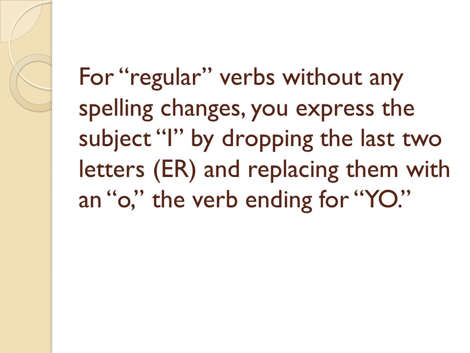 For regular verbs without any spelling changes, you express the subject I by dropping the last two letters (ER) and replacing them with an o, the verb ending for YO.