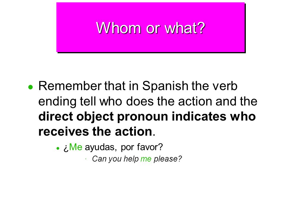 Whom or what Remember that in Spanish the verb ending tell who does the action and the direct object pronoun indicates who receives the action.