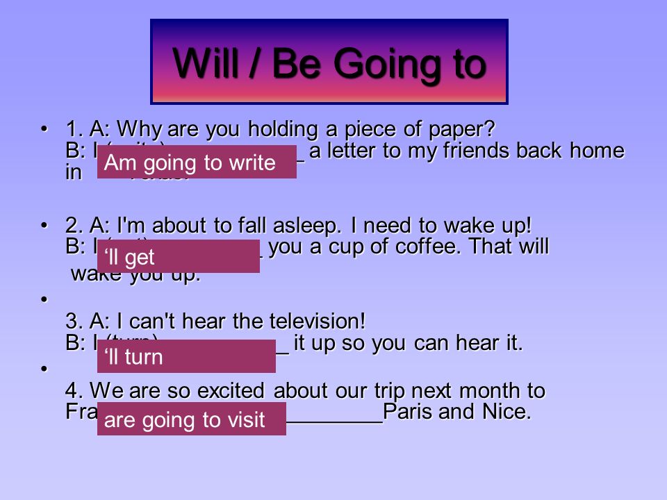 Will / Be Going to 1. A: Why are you holding a piece of paper B: I (write)___________ a letter to my friends back home in Texas.