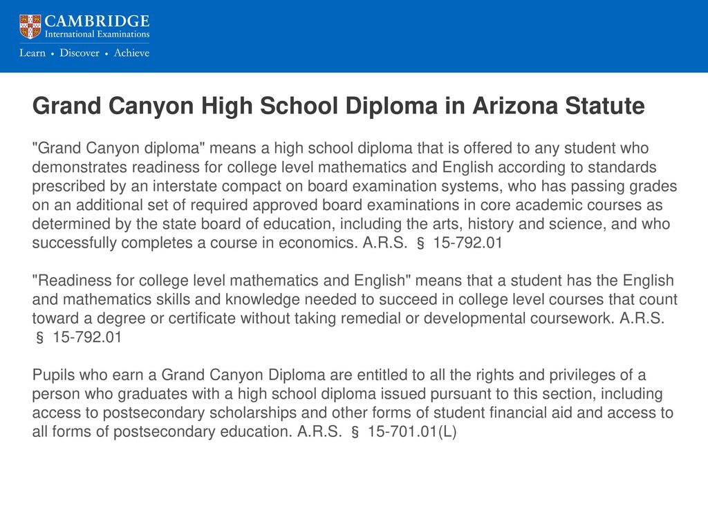 Grand Canyon High School Diploma in Arizona Statute Grand Canyon diploma means a high school diploma that is offered to any student who demonstrates readiness for college level mathematics and English according to standards prescribed by an interstate compact on board examination systems, who has passing grades on an additional set of required approved board examinations in core academic courses as determined by the state board of education, including the arts, history and science, and who successfully completes a course in economics.