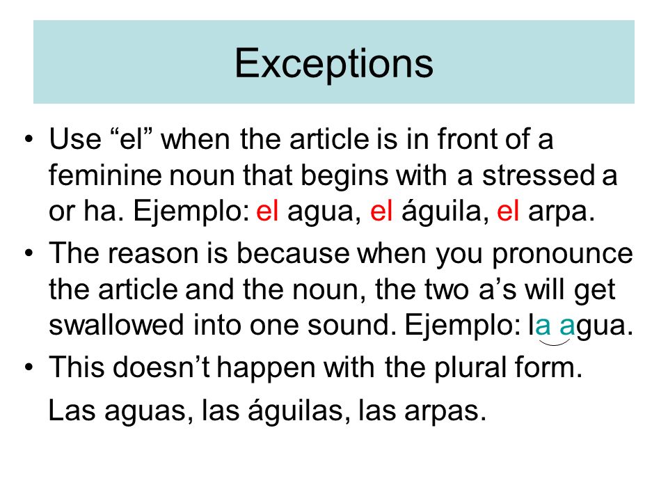 Exceptions Use el when the article is in front of a feminine noun that begins with a stressed a or ha. Ejemplo: el agua, el águila, el arpa.