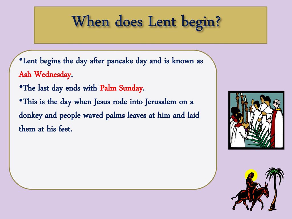 When does Lent begin Lent begins the day after pancake day and is known as Ash Wednesday. The last day ends with Palm Sunday.