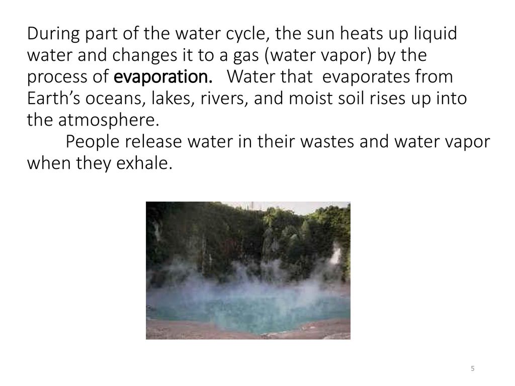 During part of the water cycle, the sun heats up liquid water and changes it to a gas (water vapor) by the process of evaporation.