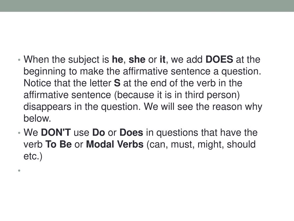 When the subject is he, she or it, we add DOES at the beginning to make the affirmative sentence a question. Notice that the letter S at the end of the verb in the affirmative sentence (because it is in third person) disappears in the question. We will see the reason why below.