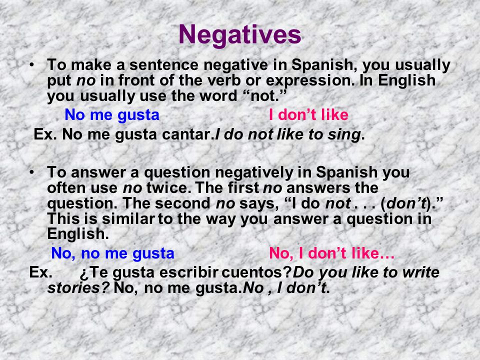 Negatives To make a sentence negative in Spanish, you usually put no in front of the verb or expression. In English you usually use the word not.