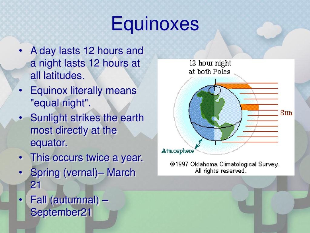 Equinoxes A day lasts 12 hours and a night lasts 12 hours at all latitudes. Equinox literally means equal night .