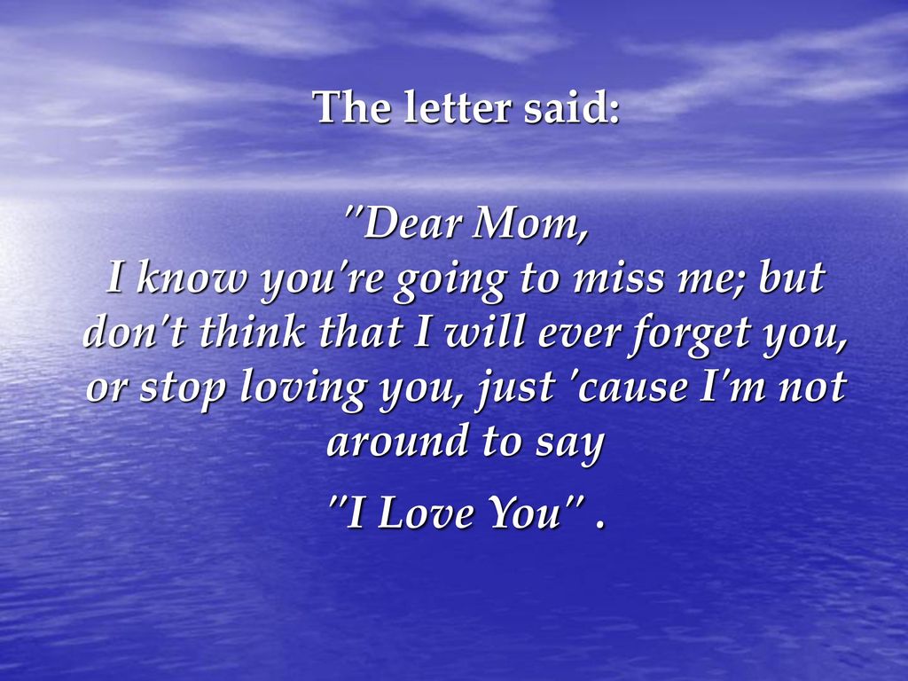 The letter said: Dear Mom, I know you re going to miss me; but don t think that I will ever forget you, or stop loving you, just cause I m not around to say I Love You .
