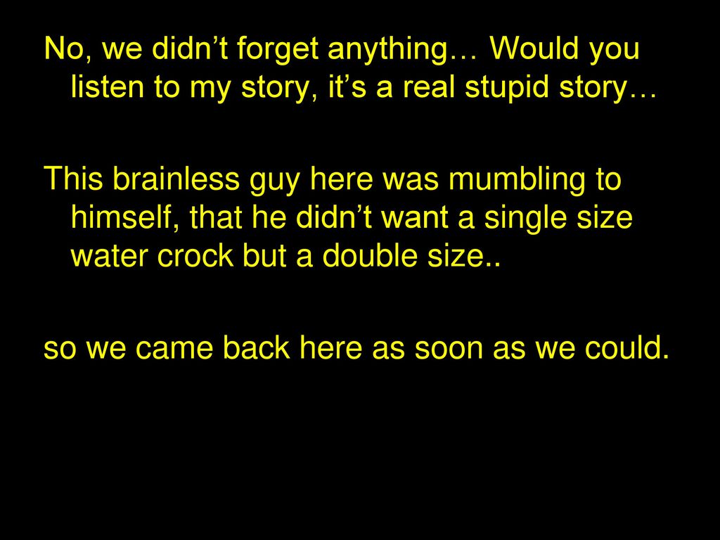 No, we didn’t forget anything… Would you listen to my story, it’s a real stupid story…