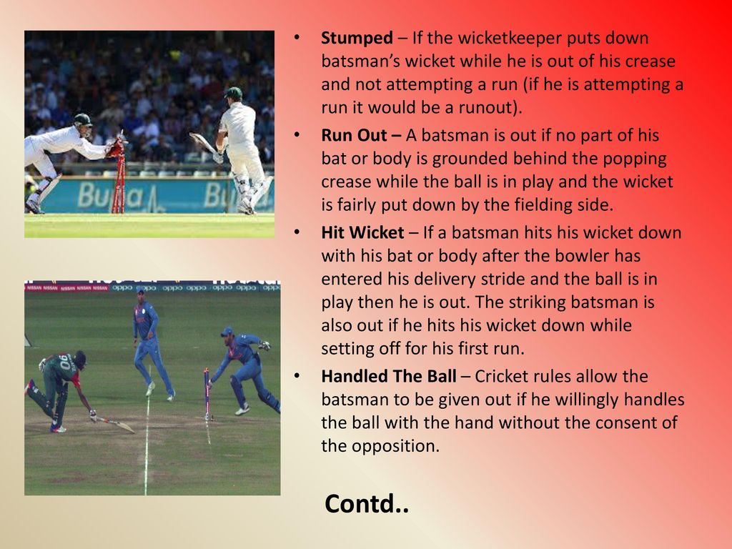 Stumped – If the wicketkeeper puts down batsman’s wicket while he is out of his crease and not attempting a run (if he is attempting a run it would be a runout).