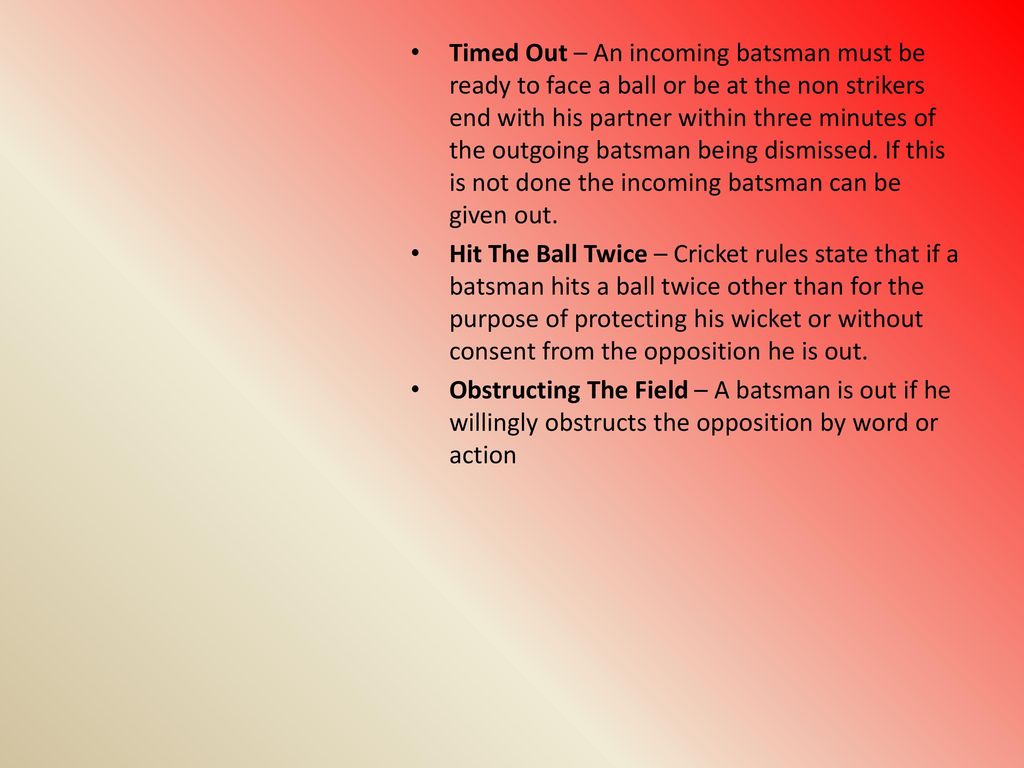 Timed Out – An incoming batsman must be ready to face a ball or be at the non strikers end with his partner within three minutes of the outgoing batsman being dismissed. If this is not done the incoming batsman can be given out.