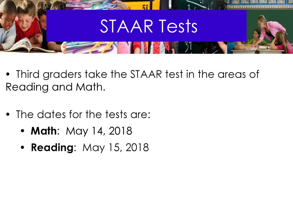 STAAR Tests Third graders take the STAAR test in the areas of Reading and Math. The dates for the tests are: