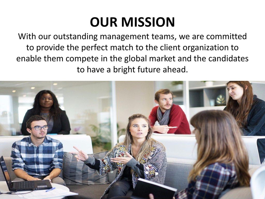 OUR MISSION With our outstanding management teams, we are committed to provide the perfect match to the client organization to enable them compete in the global market and the candidates to have a bright future ahead.