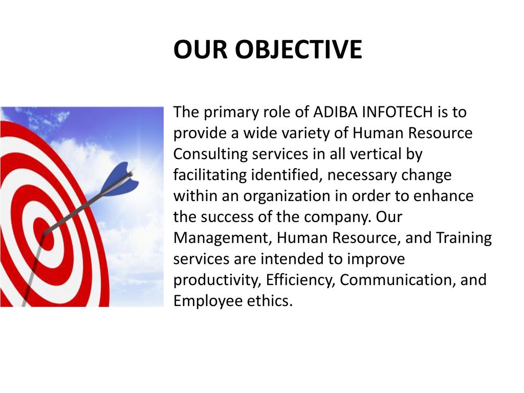 OUR OBJECTIVE The primary role of ADIBA INFOTECH is to provide a wide variety of Human Resource Consulting services in all vertical by facilitating identified, necessary change within an organization in order to enhance the success of the company. Our Management, Human Resource, and Training services are intended to improve productivity, Efficiency, Communication, and Employee ethics.