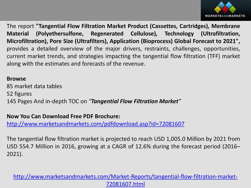 The report Tangential Flow Filtration Market Product (Cassettes, Cartridges), Membrane Material (Polyethersulfone, Regenerated Cellulose), Technology (Ultrafiltration, Microfiltration), Pore Size (Ultrafilters), Application (Bioprocess) Global Forecast to 2021 , provides a detailed overview of the major drivers, restraints, challenges, opportunities, current market trends, and strategies impacting the tangential flow filtration (TFF) market along with the estimates and forecasts of the revenue.