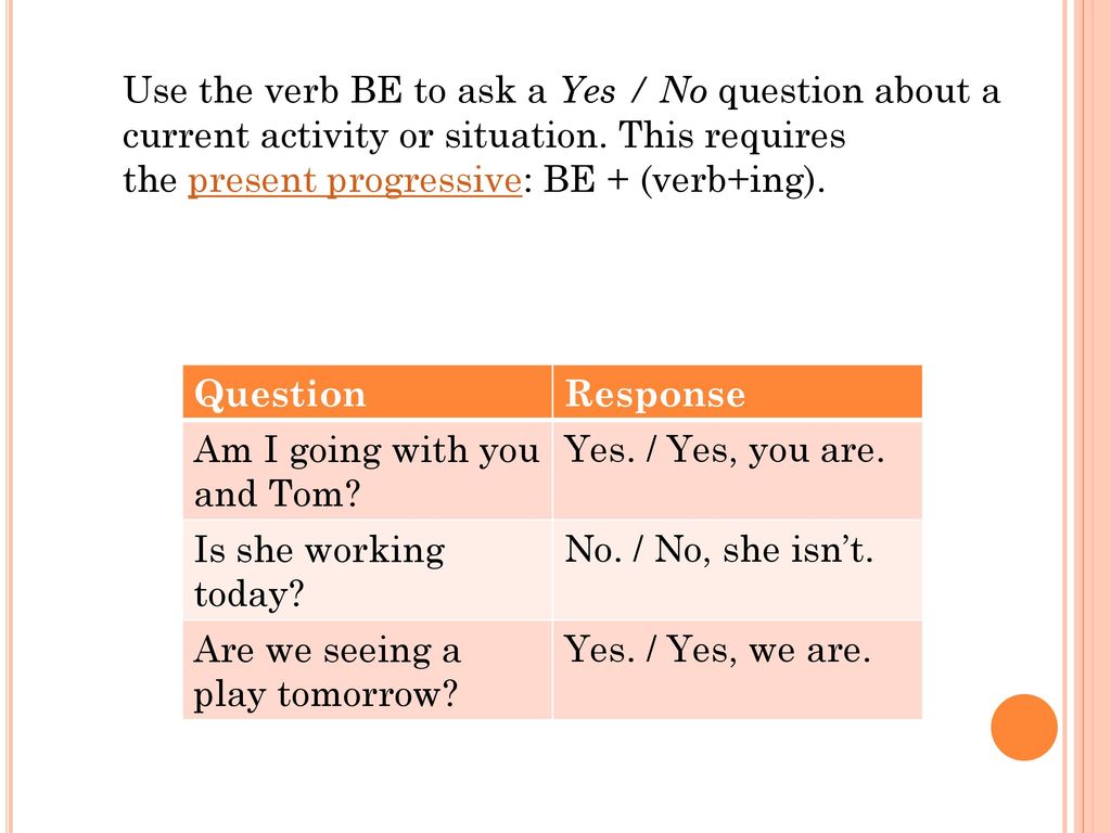 Use the verb BE to ask a Yes / No question about a current activity or situation. This requires the present progressive: BE + (verb+ing).