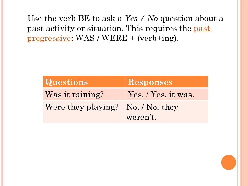 Use the verb BE to ask a Yes / No question about a past activity or situation. This requires the past progressive: WAS / WERE + (verb+ing).