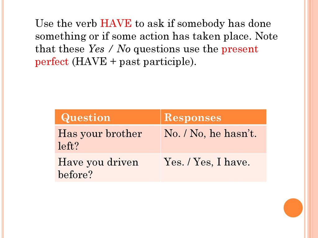 Use the verb HAVE to ask if somebody has done something or if some action has taken place. Note that these Yes / No questions use the present perfect (HAVE + past participle).