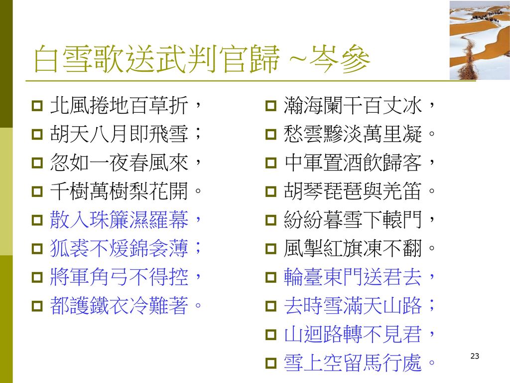 白雪歌送武判官歸 ~岑參 北風捲地百草折， 胡天八月即飛雪； 忽如一夜春風來， 千樹萬樹梨花開。 散入珠簾濕羅幕， 狐裘不煖錦衾薄；