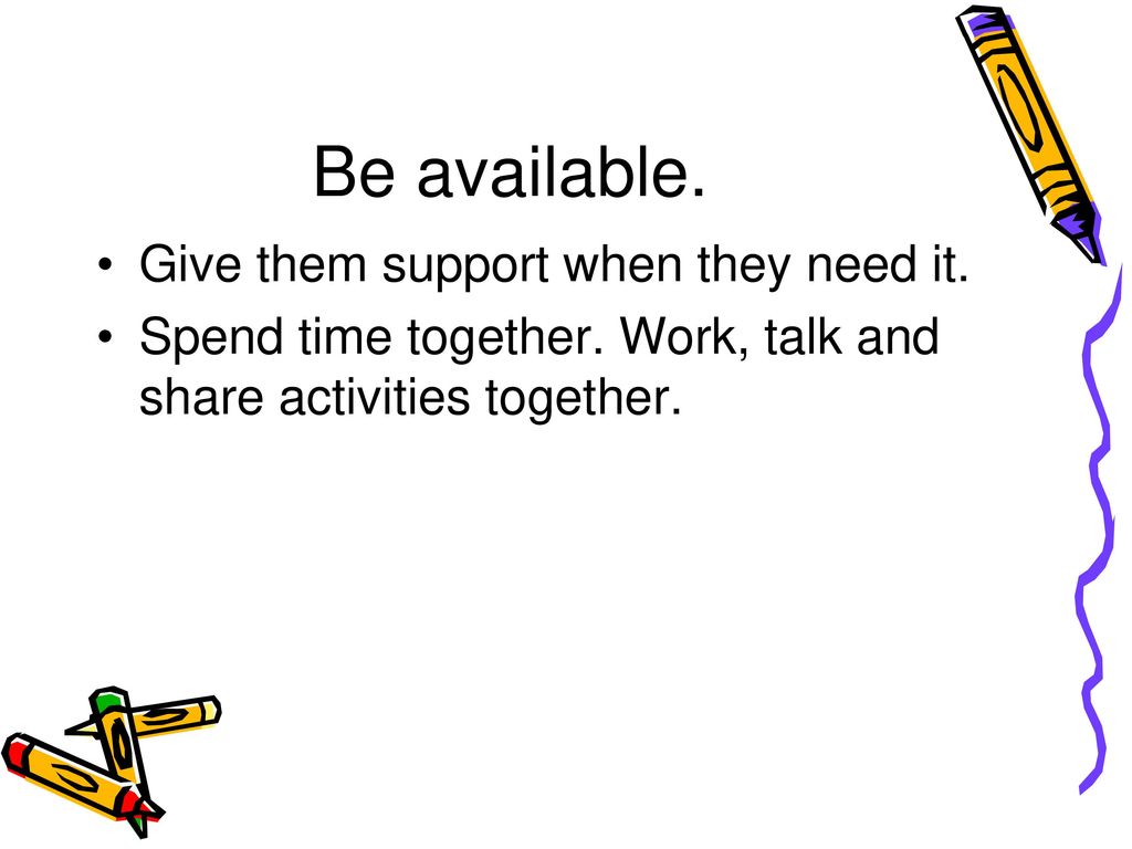 Be available. Give them support when they need it.