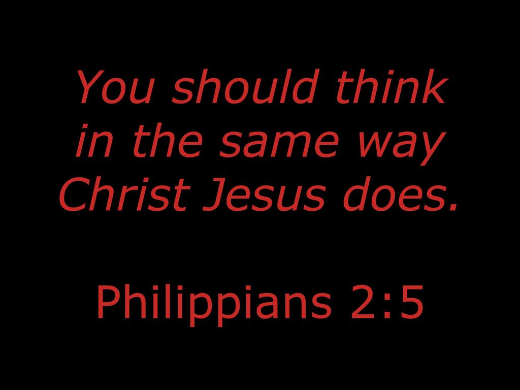 You should think in the same way Christ Jesus does. Philippians 2:5