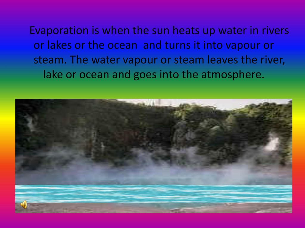 Evaporation is when the sun heats up water in rivers or lakes or the ocean and turns it into vapour or steam.