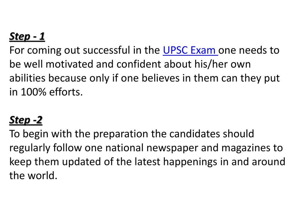 Step - 1 For coming out successful in the UPSC Exam one needs to be well motivated and confident about his/her own abilities because only if one believes in them can they put in 100% efforts. Step -2 To begin with the preparation the candidates should regularly follow one national newspaper and magazines to keep them updated of the latest happenings in and around the world.